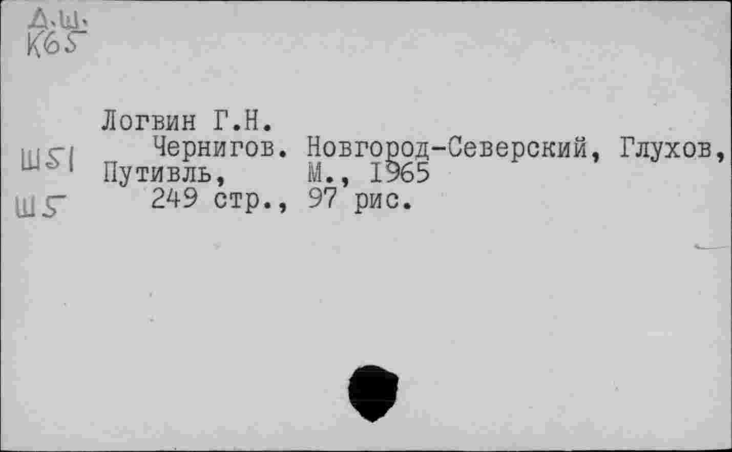 ﻿Кб г
Логвин Г.Н.
ні ci	Чернигов. Новгород-Северский. Глухов
Путивль, М., 1965
0J5"	249 стр., 97 рис.